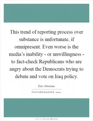 This trend of reporting process over substance is unfortunate, if omnipresent. Even worse is the media’s inability - or unwillingness - to fact-check Republicans who are angry about the Democrats trying to debate and vote on Iraq policy Picture Quote #1
