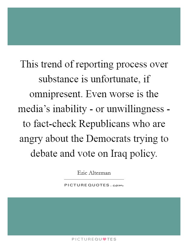 This trend of reporting process over substance is unfortunate, if omnipresent. Even worse is the media's inability - or unwillingness - to fact-check Republicans who are angry about the Democrats trying to debate and vote on Iraq policy. Picture Quote #1