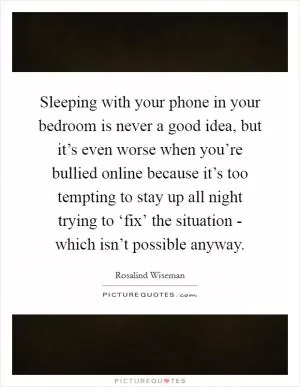 Sleeping with your phone in your bedroom is never a good idea, but it’s even worse when you’re bullied online because it’s too tempting to stay up all night trying to ‘fix’ the situation - which isn’t possible anyway Picture Quote #1