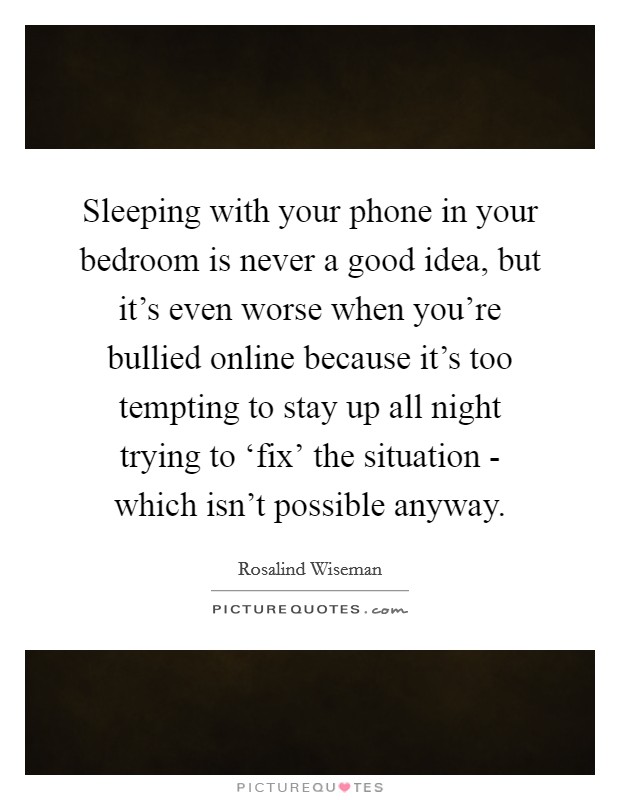 Sleeping with your phone in your bedroom is never a good idea, but it's even worse when you're bullied online because it's too tempting to stay up all night trying to ‘fix' the situation - which isn't possible anyway. Picture Quote #1