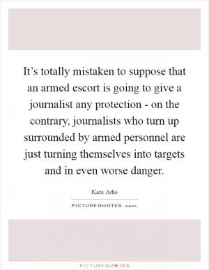 It’s totally mistaken to suppose that an armed escort is going to give a journalist any protection - on the contrary, journalists who turn up surrounded by armed personnel are just turning themselves into targets and in even worse danger Picture Quote #1