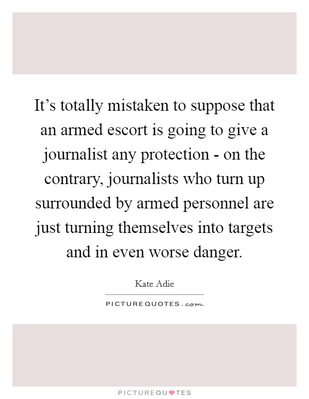 It's totally mistaken to suppose that an armed escort is going to give a journalist any protection - on the contrary, journalists who turn up surrounded by armed personnel are just turning themselves into targets and in even worse danger. Picture Quote #1