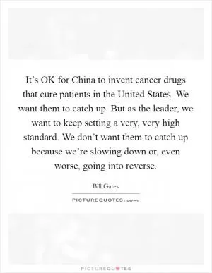 It’s OK for China to invent cancer drugs that cure patients in the United States. We want them to catch up. But as the leader, we want to keep setting a very, very high standard. We don’t want them to catch up because we’re slowing down or, even worse, going into reverse Picture Quote #1