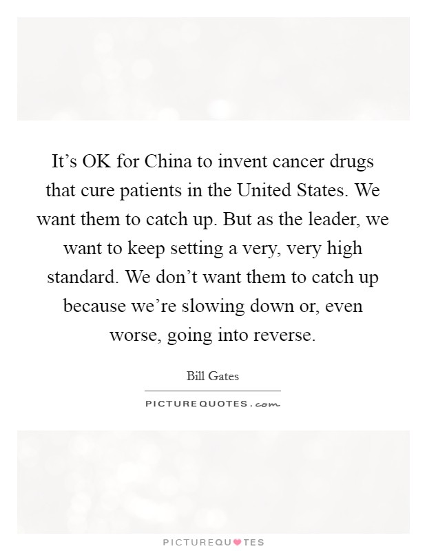 It's OK for China to invent cancer drugs that cure patients in the United States. We want them to catch up. But as the leader, we want to keep setting a very, very high standard. We don't want them to catch up because we're slowing down or, even worse, going into reverse. Picture Quote #1