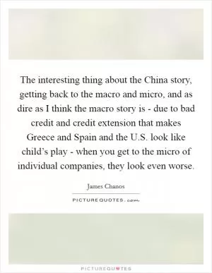 The interesting thing about the China story, getting back to the macro and micro, and as dire as I think the macro story is - due to bad credit and credit extension that makes Greece and Spain and the U.S. look like child’s play - when you get to the micro of individual companies, they look even worse Picture Quote #1