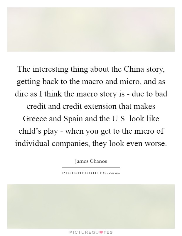 The interesting thing about the China story, getting back to the macro and micro, and as dire as I think the macro story is - due to bad credit and credit extension that makes Greece and Spain and the U.S. look like child's play - when you get to the micro of individual companies, they look even worse. Picture Quote #1