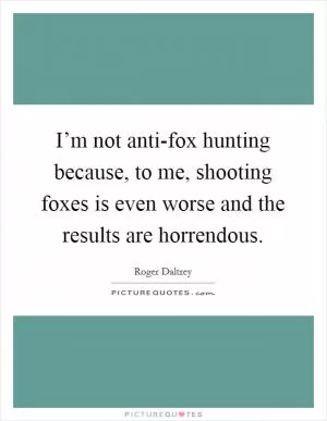 I’m not anti-fox hunting because, to me, shooting foxes is even worse and the results are horrendous Picture Quote #1