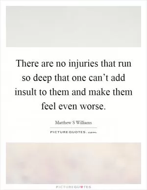 There are no injuries that run so deep that one can’t add insult to them and make them feel even worse Picture Quote #1