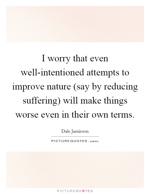 I worry that even well-intentioned attempts to improve nature (say by reducing suffering) will make things worse even in their own terms. Picture Quote #1