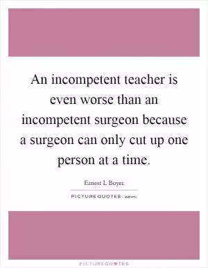An incompetent teacher is even worse than an incompetent surgeon because a surgeon can only cut up one person at a time Picture Quote #1