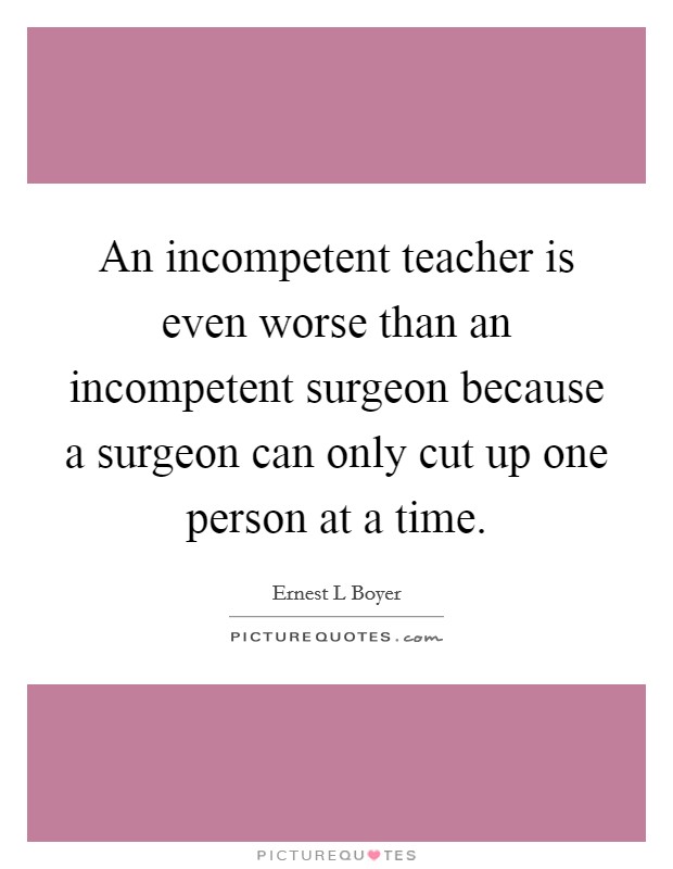 An incompetent teacher is even worse than an incompetent surgeon because a surgeon can only cut up one person at a time. Picture Quote #1