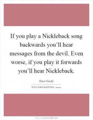 If you play a Nickleback song backwards you’ll hear messages from the devil. Even worse, if you play it forwards you’ll hear Nickleback Picture Quote #1