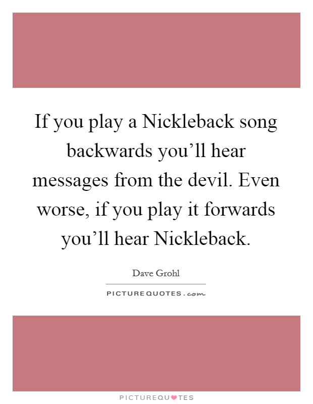If you play a Nickleback song backwards you'll hear messages from the devil. Even worse, if you play it forwards you'll hear Nickleback. Picture Quote #1