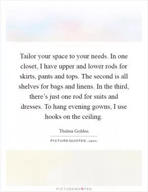 Tailor your space to your needs. In one closet, I have upper and lower rods for skirts, pants and tops. The second is all shelves for bags and linens. In the third, there’s just one rod for suits and dresses. To hang evening gowns, I use hooks on the ceiling Picture Quote #1