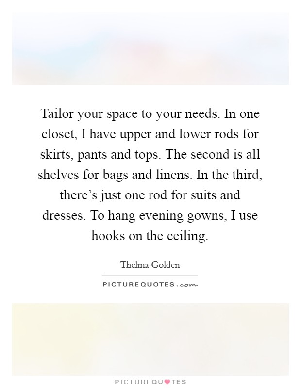 Tailor your space to your needs. In one closet, I have upper and lower rods for skirts, pants and tops. The second is all shelves for bags and linens. In the third, there's just one rod for suits and dresses. To hang evening gowns, I use hooks on the ceiling. Picture Quote #1