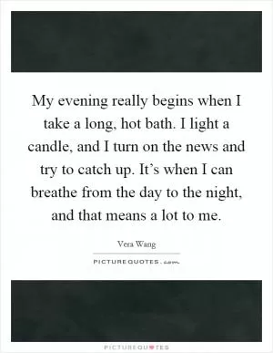 My evening really begins when I take a long, hot bath. I light a candle, and I turn on the news and try to catch up. It’s when I can breathe from the day to the night, and that means a lot to me Picture Quote #1