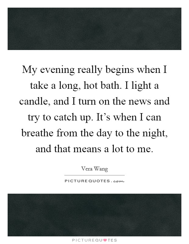 My evening really begins when I take a long, hot bath. I light a candle, and I turn on the news and try to catch up. It's when I can breathe from the day to the night, and that means a lot to me. Picture Quote #1