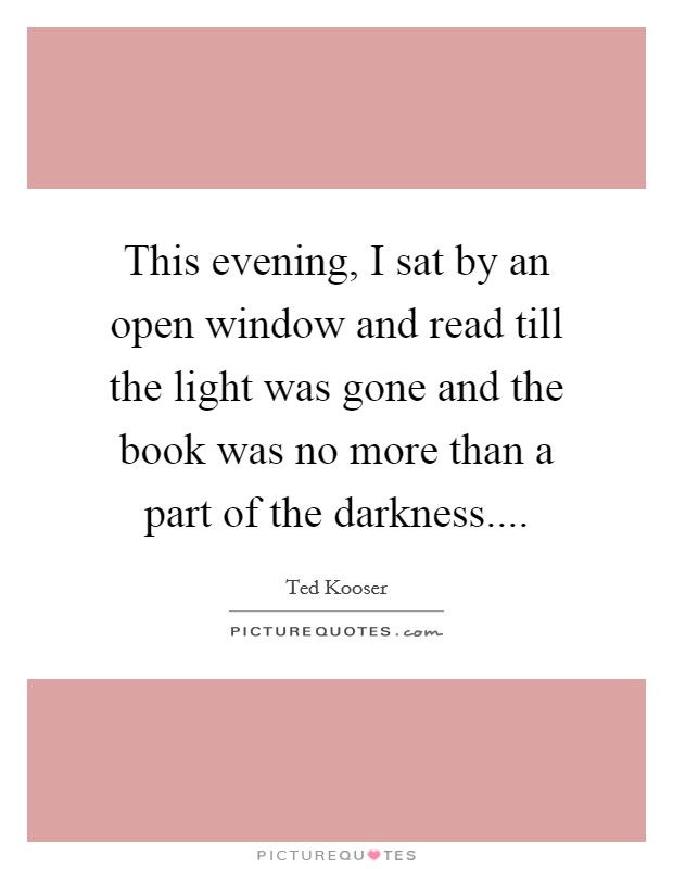 This evening, I sat by an open window and read till the light was gone and the book was no more than a part of the darkness.... Picture Quote #1