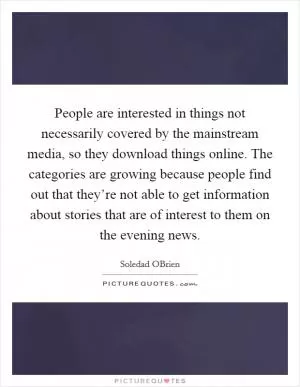 People are interested in things not necessarily covered by the mainstream media, so they download things online. The categories are growing because people find out that they’re not able to get information about stories that are of interest to them on the evening news Picture Quote #1