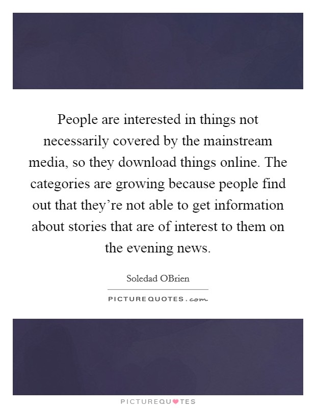 People are interested in things not necessarily covered by the mainstream media, so they download things online. The categories are growing because people find out that they're not able to get information about stories that are of interest to them on the evening news. Picture Quote #1