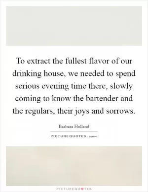 To extract the fullest flavor of our drinking house, we needed to spend serious evening time there, slowly coming to know the bartender and the regulars, their joys and sorrows Picture Quote #1