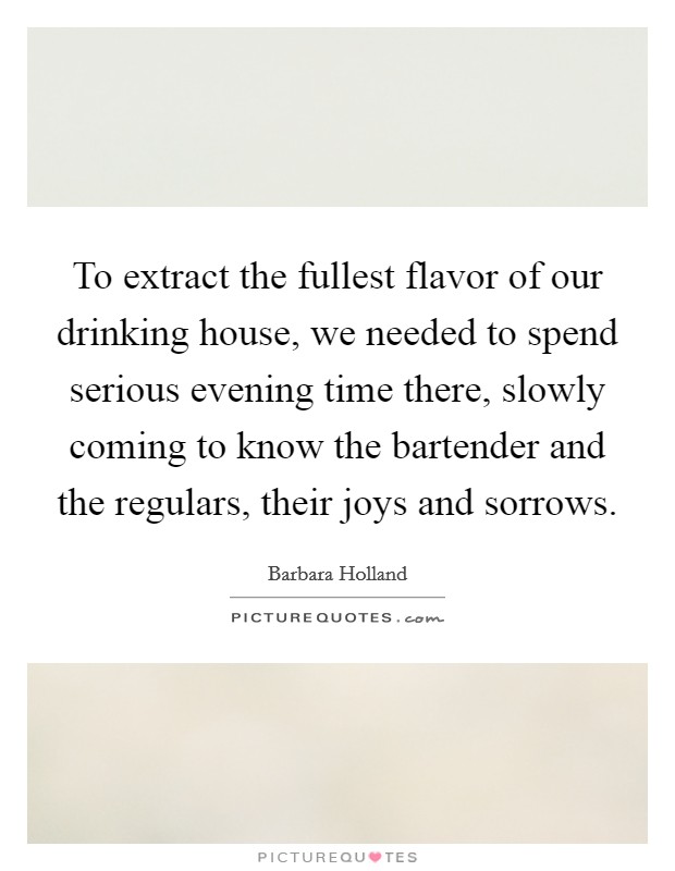 To extract the fullest flavor of our drinking house, we needed to spend serious evening time there, slowly coming to know the bartender and the regulars, their joys and sorrows. Picture Quote #1