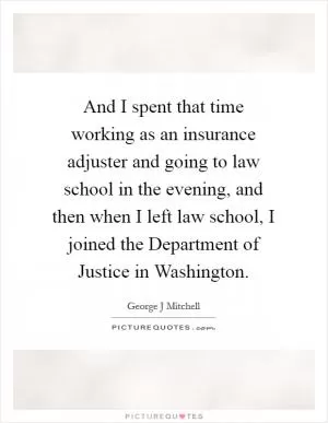 And I spent that time working as an insurance adjuster and going to law school in the evening, and then when I left law school, I joined the Department of Justice in Washington Picture Quote #1