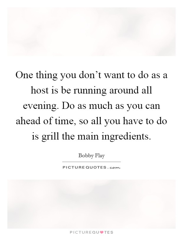 One thing you don't want to do as a host is be running around all evening. Do as much as you can ahead of time, so all you have to do is grill the main ingredients. Picture Quote #1