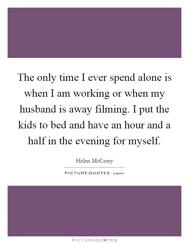 The only time I ever spend alone is when I am working or when my husband is away filming. I put the kids to bed and have an hour and a half in the evening for myself. Picture Quote #1