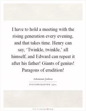 I have to hold a meeting with the rising generation every evening, and that takes time. Henry can say, ‘Twinkle, twinkle,’ all himself, and Edward can repeat it after his father! Giants of genius! Paragons of erudition! Picture Quote #1