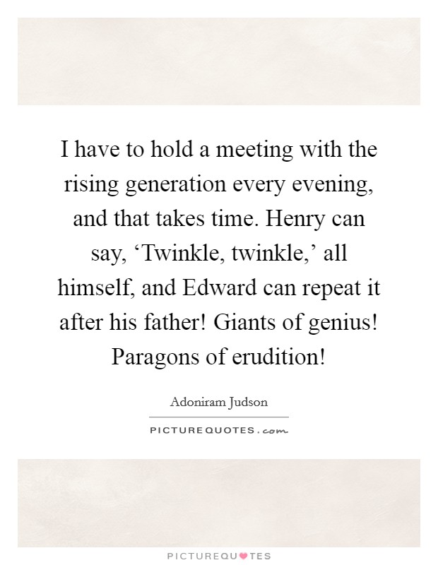 I have to hold a meeting with the rising generation every evening, and that takes time. Henry can say, ‘Twinkle, twinkle,' all himself, and Edward can repeat it after his father! Giants of genius! Paragons of erudition! Picture Quote #1