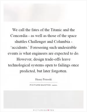 We call the fates of the Titanic and the Concordia - as well as those of the space shuttles Challenger and Columbia - ‘accidents.’ Foreseeing such undesirable events is what engineers are expected to do. However, design trade-offs leave technological systems open to failings once predicted, but later forgotten Picture Quote #1