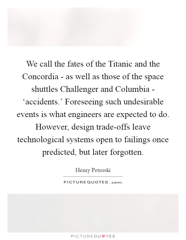 We call the fates of the Titanic and the Concordia - as well as those of the space shuttles Challenger and Columbia - ‘accidents.' Foreseeing such undesirable events is what engineers are expected to do. However, design trade-offs leave technological systems open to failings once predicted, but later forgotten. Picture Quote #1