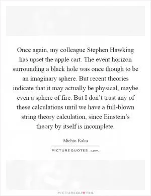 Once again, my colleague Stephen Hawking has upset the apple cart. The event horizon surrounding a black hole was once though to be an imaginary sphere. But recent theories indicate that it may actually be physical, maybe even a sphere of fire. But I don’t trust any of these calculations until we have a full-blown string theory calculation, since Einstein’s theory by itself is incomplete Picture Quote #1