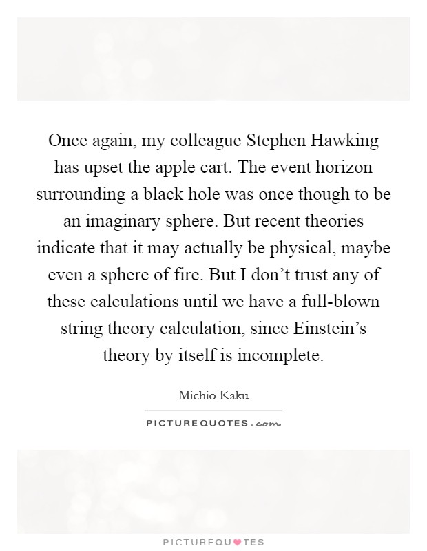 Once again, my colleague Stephen Hawking has upset the apple cart. The event horizon surrounding a black hole was once though to be an imaginary sphere. But recent theories indicate that it may actually be physical, maybe even a sphere of fire. But I don't trust any of these calculations until we have a full-blown string theory calculation, since Einstein's theory by itself is incomplete. Picture Quote #1