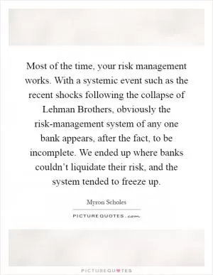 Most of the time, your risk management works. With a systemic event such as the recent shocks following the collapse of Lehman Brothers, obviously the risk-management system of any one bank appears, after the fact, to be incomplete. We ended up where banks couldn’t liquidate their risk, and the system tended to freeze up Picture Quote #1