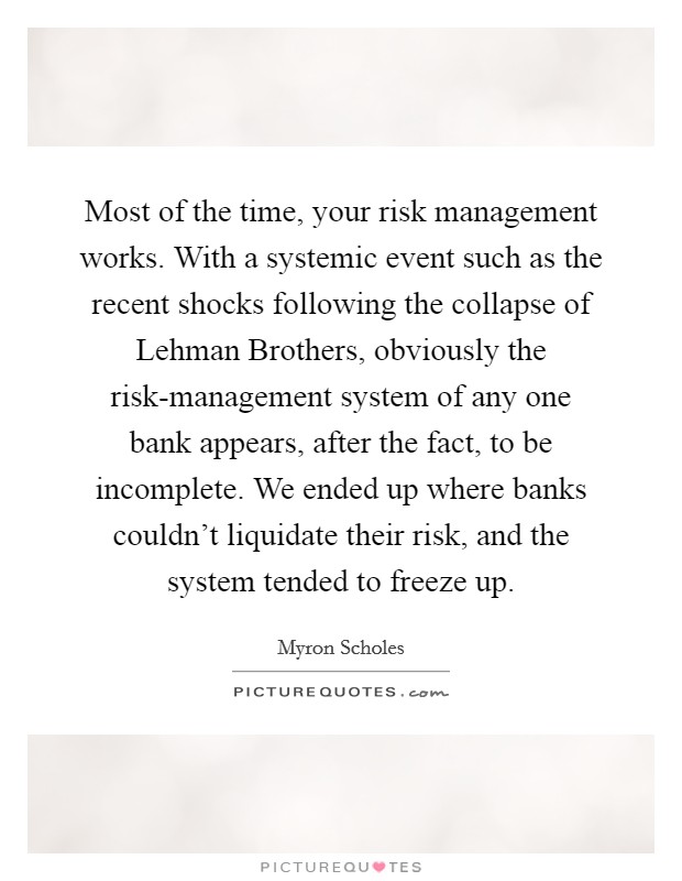 Most of the time, your risk management works. With a systemic event such as the recent shocks following the collapse of Lehman Brothers, obviously the risk-management system of any one bank appears, after the fact, to be incomplete. We ended up where banks couldn't liquidate their risk, and the system tended to freeze up. Picture Quote #1