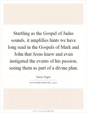 Startling as the Gospel of Judas sounds, it amplifies hints we have long read in the Gospels of Mark and John that Jesus knew and even instigated the events of his passion, seeing them as part of a divine plan Picture Quote #1