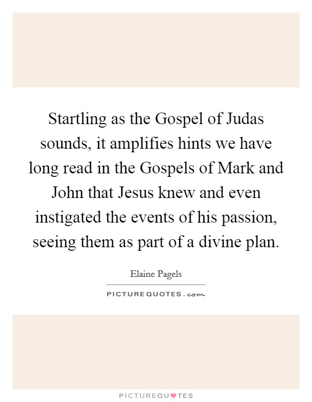 Startling as the Gospel of Judas sounds, it amplifies hints we have long read in the Gospels of Mark and John that Jesus knew and even instigated the events of his passion, seeing them as part of a divine plan. Picture Quote #1