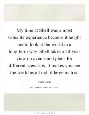 My time at Shell was a most valuable experience because it taught me to look at the world in a long-term way. Shell takes a 20-year view on events and plans for different scenarios. It makes you see the world as a kind of large matrix Picture Quote #1