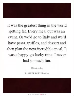 It was the greatest thing in the world getting fat. Every meal out was an event. Or we’d go to Italy and we’d have pasta, truffles, and dessert and then plan the next incredible meal. It was a happy-go-lucky time. I never had so much fun Picture Quote #1