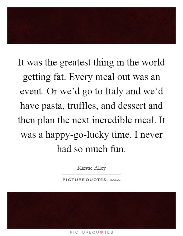 It was the greatest thing in the world getting fat. Every meal out was an event. Or we'd go to Italy and we'd have pasta, truffles, and dessert and then plan the next incredible meal. It was a happy-go-lucky time. I never had so much fun. Picture Quote #1