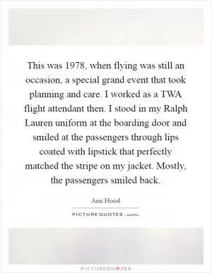 This was 1978, when flying was still an occasion, a special grand event that took planning and care. I worked as a TWA flight attendant then. I stood in my Ralph Lauren uniform at the boarding door and smiled at the passengers through lips coated with lipstick that perfectly matched the stripe on my jacket. Mostly, the passengers smiled back Picture Quote #1