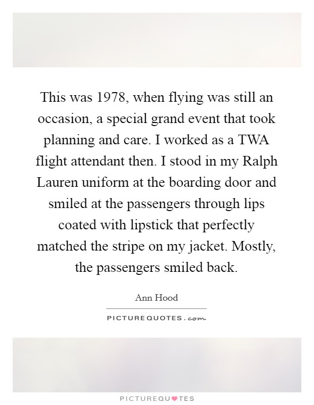 This was 1978, when flying was still an occasion, a special grand event that took planning and care. I worked as a TWA flight attendant then. I stood in my Ralph Lauren uniform at the boarding door and smiled at the passengers through lips coated with lipstick that perfectly matched the stripe on my jacket. Mostly, the passengers smiled back. Picture Quote #1