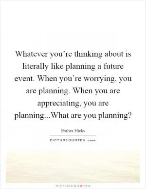 Whatever you’re thinking about is literally like planning a future event. When you’re worrying, you are planning. When you are appreciating, you are planning...What are you planning? Picture Quote #1