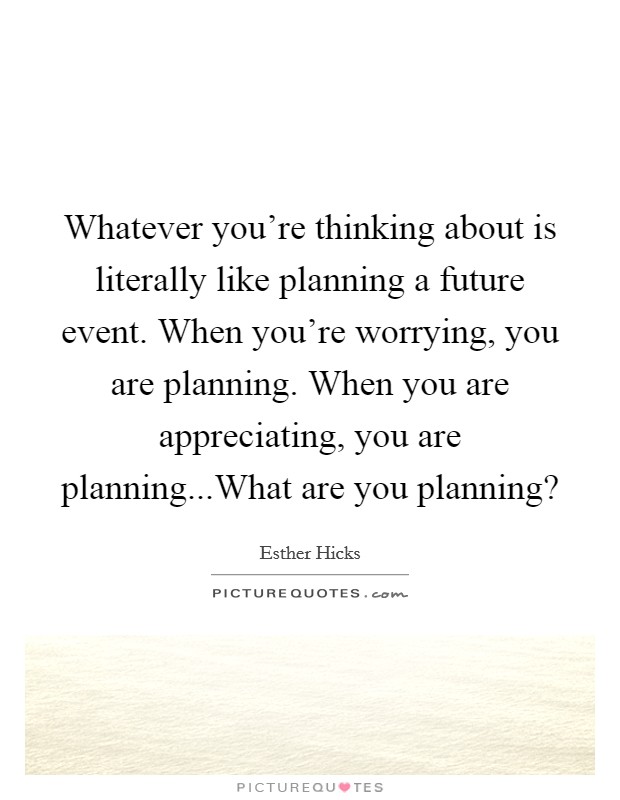 Whatever you're thinking about is literally like planning a future event. When you're worrying, you are planning. When you are appreciating, you are planning...What are you planning? Picture Quote #1