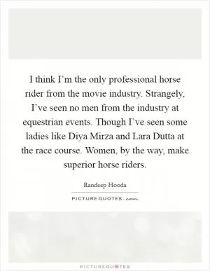 I think I’m the only professional horse rider from the movie industry. Strangely, I’ve seen no men from the industry at equestrian events. Though I’ve seen some ladies like Diya Mirza and Lara Dutta at the race course. Women, by the way, make superior horse riders Picture Quote #1