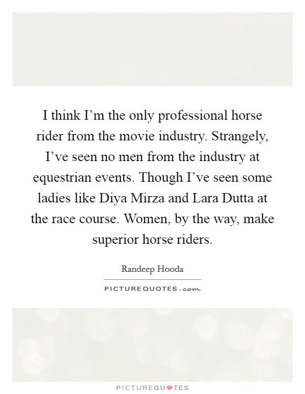I think I'm the only professional horse rider from the movie industry. Strangely, I've seen no men from the industry at equestrian events. Though I've seen some ladies like Diya Mirza and Lara Dutta at the race course. Women, by the way, make superior horse riders. Picture Quote #1