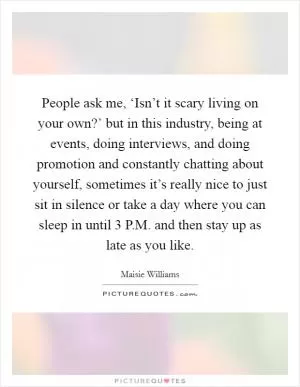 People ask me, ‘Isn’t it scary living on your own?’ but in this industry, being at events, doing interviews, and doing promotion and constantly chatting about yourself, sometimes it’s really nice to just sit in silence or take a day where you can sleep in until 3 P.M. and then stay up as late as you like Picture Quote #1