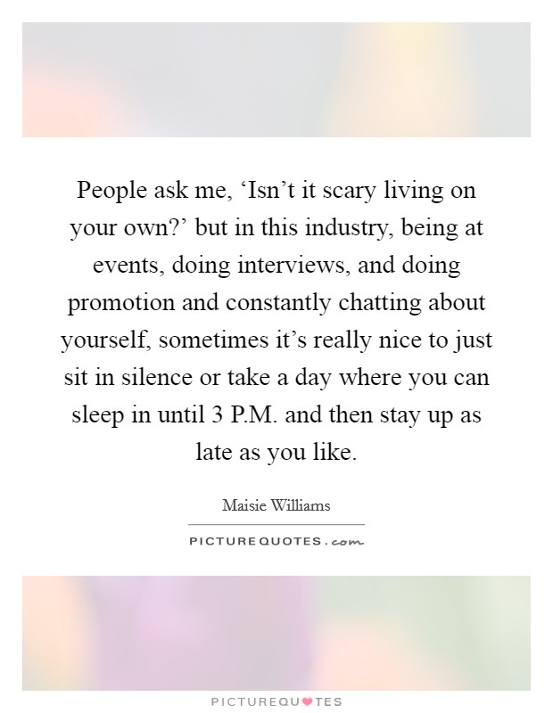 People ask me, ‘Isn't it scary living on your own?' but in this industry, being at events, doing interviews, and doing promotion and constantly chatting about yourself, sometimes it's really nice to just sit in silence or take a day where you can sleep in until 3 P.M. and then stay up as late as you like. Picture Quote #1